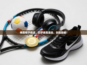 梅西帽子戏法，巴萨乘胜追击，剑指巅峰！